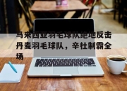 开云体育下载-马来西亚羽毛球队绝地反击丹麦羽毛球队，辛杜制霸全场的简单介绍